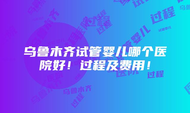 乌鲁木齐试管婴儿哪个医院好！过程及费用！