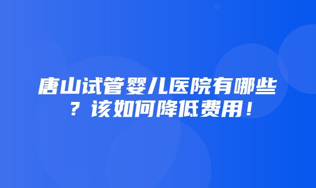 唐山试管婴儿医院有哪些？该如何降低费用！