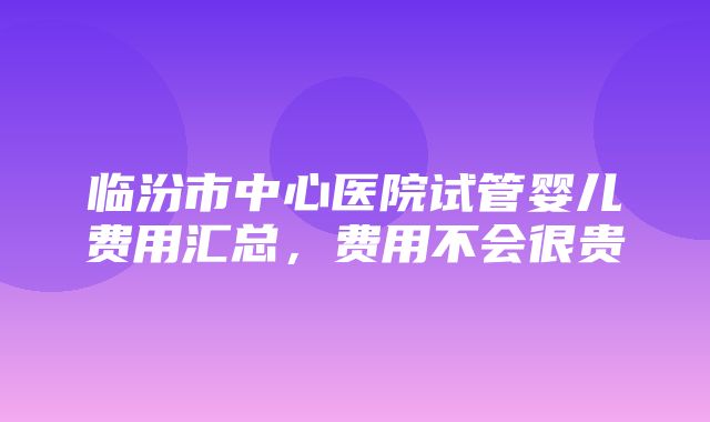 临汾市中心医院试管婴儿费用汇总，费用不会很贵