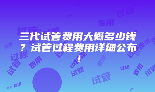 三代试管费用大概多少钱？试管过程费用详细公布！