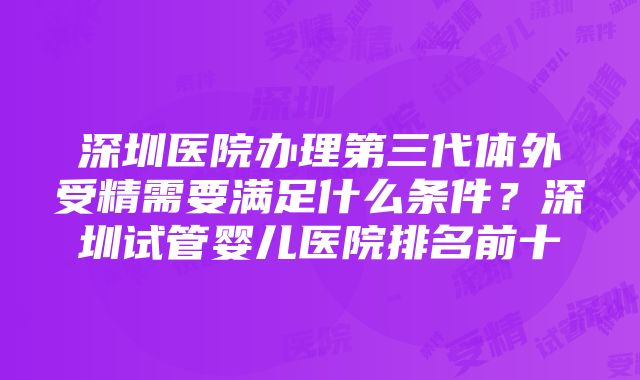 深圳医院办理第三代体外受精需要满足什么条件？深圳试管婴儿医院排名前十