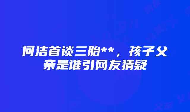 何洁首谈三胎**，孩子父亲是谁引网友猜疑