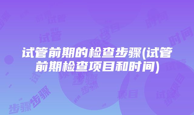 试管前期的检查步骤(试管前期检查项目和时间)