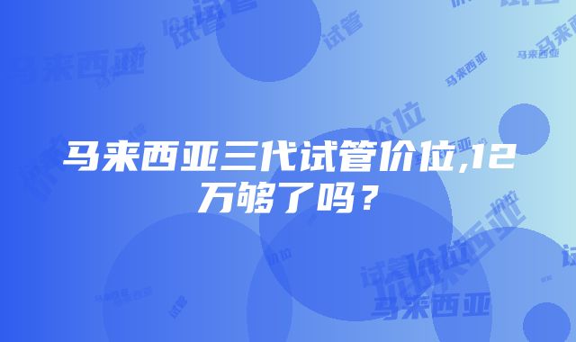 马来西亚三代试管价位,12万够了吗？