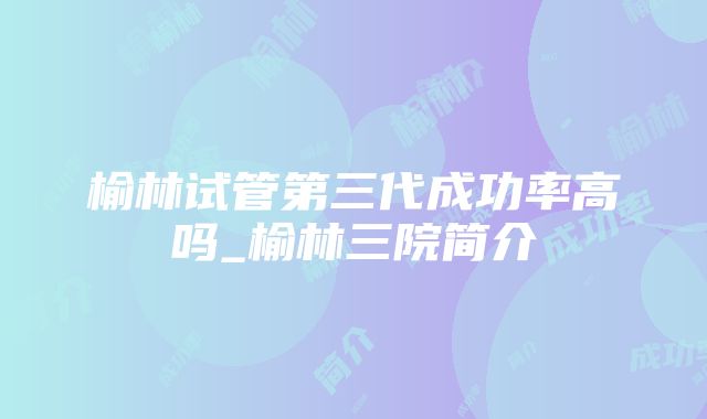 榆林试管第三代成功率高吗_榆林三院简介