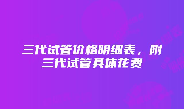 三代试管价格明细表，附三代试管具体花费