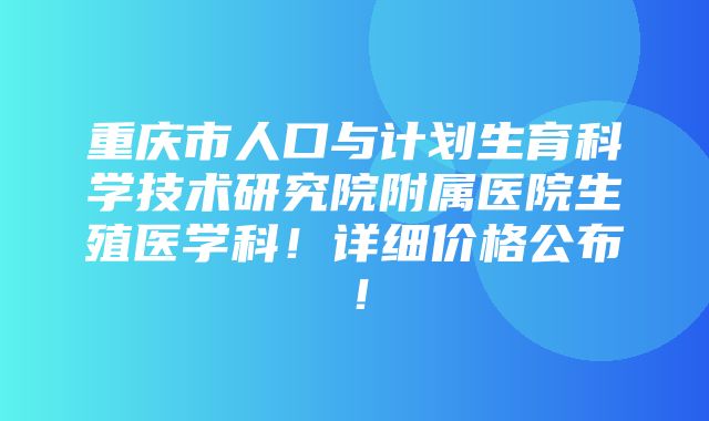 重庆市人口与计划生育科学技术研究院附属医院生殖医学科！详细价格公布！