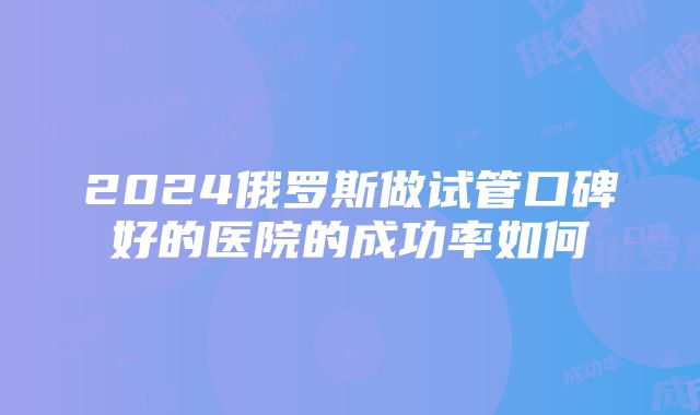 2024俄罗斯做试管口碑好的医院的成功率如何