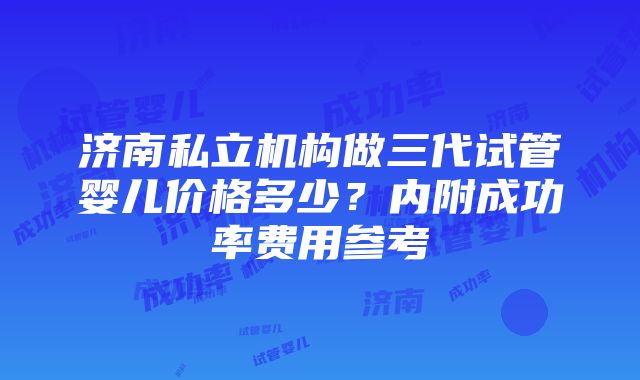 济南私立机构做三代试管婴儿价格多少？内附成功率费用参考