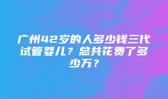 广州42岁的人多少钱三代试管婴儿？总共花费了多少万？