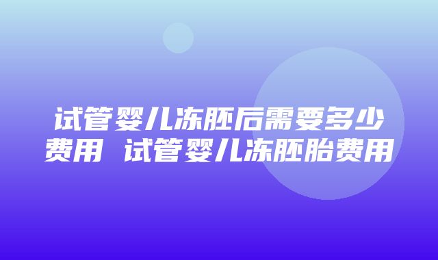 试管婴儿冻胚后需要多少费用 试管婴儿冻胚胎费用