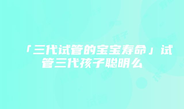 「三代试管的宝宝寿命」试管三代孩子聪明么