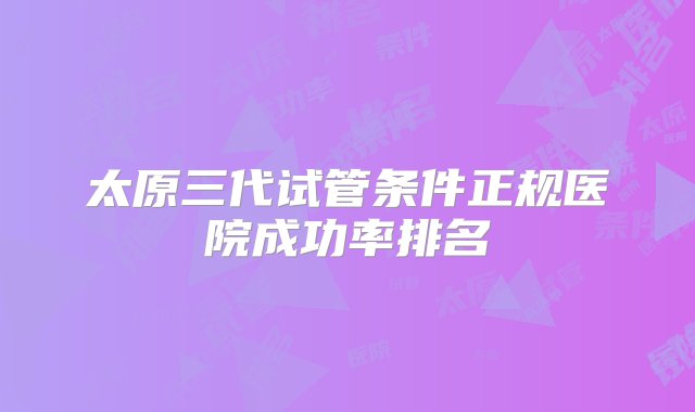 太原三代试管条件正规医院成功率排名