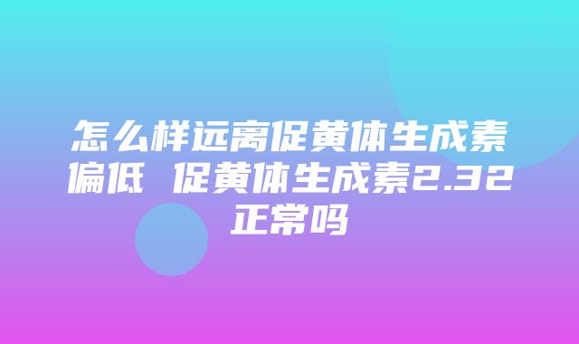 怎么样远离促黄体生成素偏低 促黄体生成素2.32正常吗