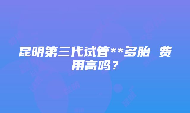 昆明第三代试管**多胎 费用高吗？