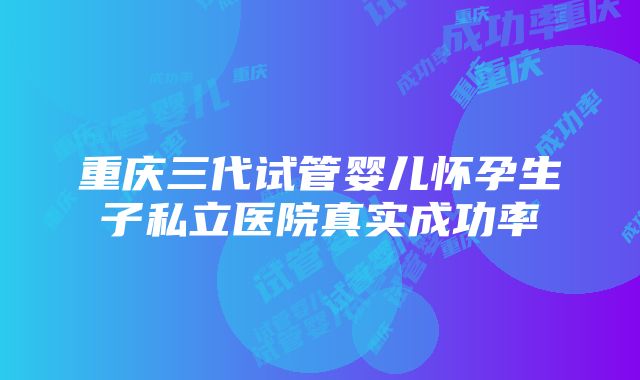 重庆三代试管婴儿怀孕生子私立医院真实成功率