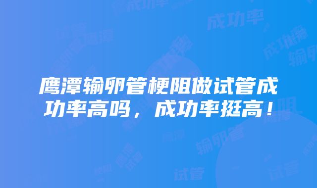 鹰潭输卵管梗阻做试管成功率高吗，成功率挺高！