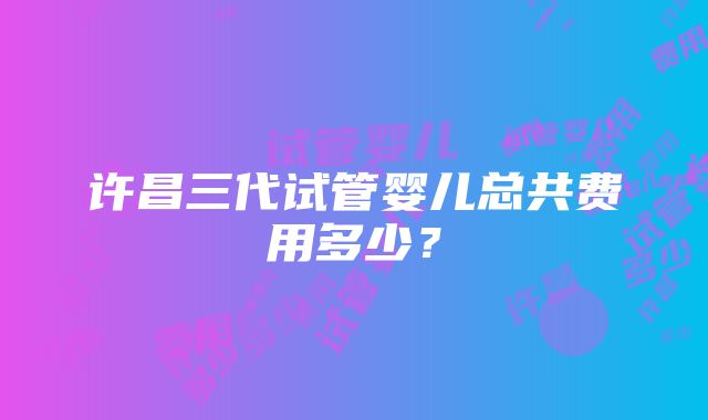 许昌三代试管婴儿总共费用多少？