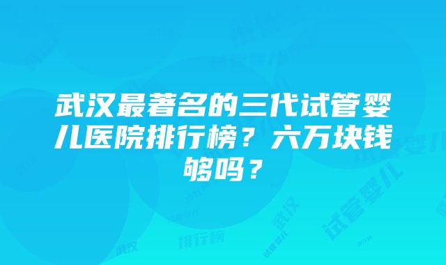 武汉最著名的三代试管婴儿医院排行榜？六万块钱够吗？