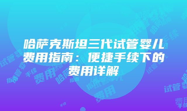 哈萨克斯坦三代试管婴儿费用指南：便捷手续下的费用详解