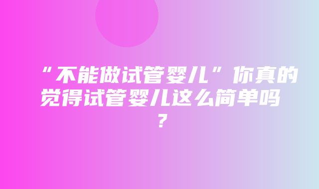 “不能做试管婴儿”你真的觉得试管婴儿这么简单吗？