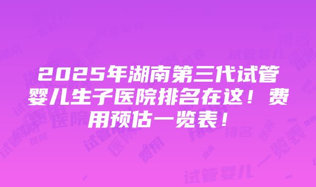 2025年湖南第三代试管婴儿生子医院排名在这！费用预估一览表！