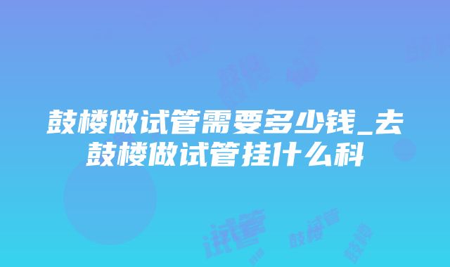 鼓楼做试管需要多少钱_去鼓楼做试管挂什么科