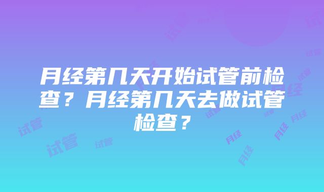 月经第几天开始试管前检查？月经第几天去做试管检查？