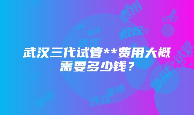 武汉三代试管**费用大概需要多少钱？