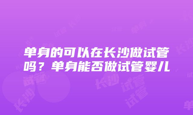 单身的可以在长沙做试管吗？单身能否做试管婴儿