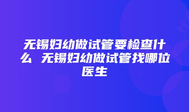 无锡妇幼做试管要检查什么 无锡妇幼做试管找哪位医生