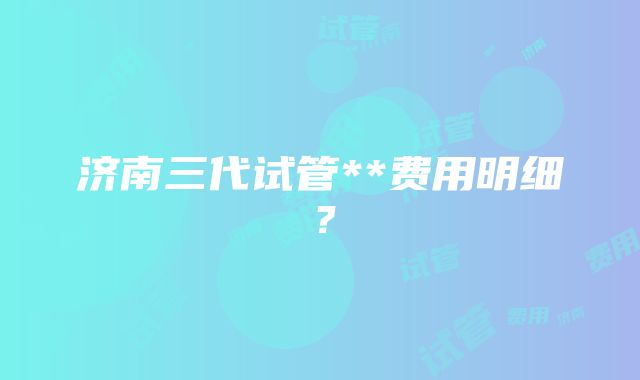 济南三代试管**费用明细？