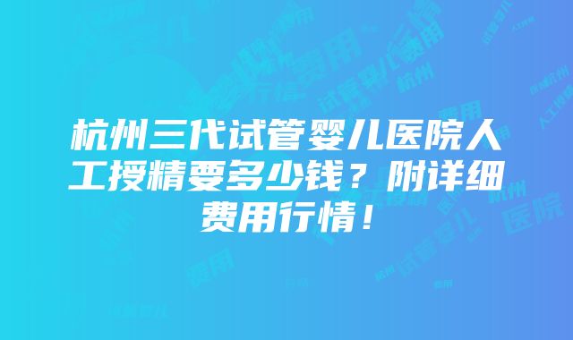 杭州三代试管婴儿医院人工授精要多少钱？附详细费用行情！