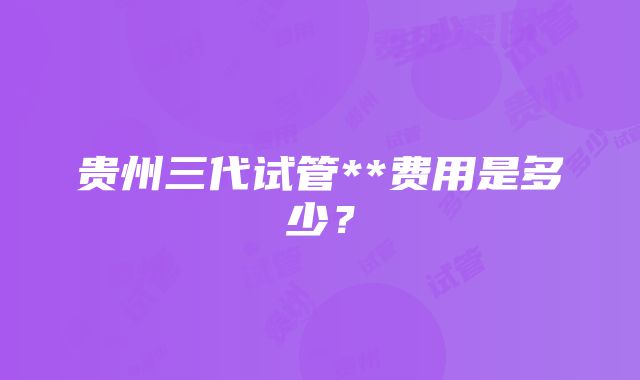 贵州三代试管**费用是多少？