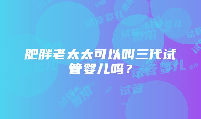 肥胖老太太可以叫三代试管婴儿吗？