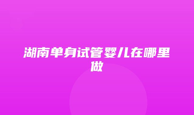 湖南单身试管婴儿在哪里做