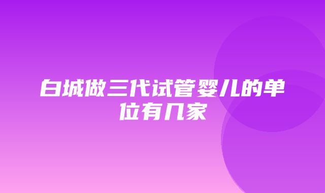 白城做三代试管婴儿的单位有几家