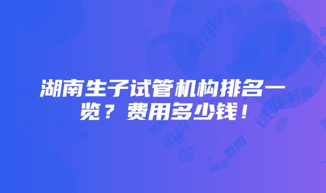 湖南生子试管机构排名一览？费用多少钱！