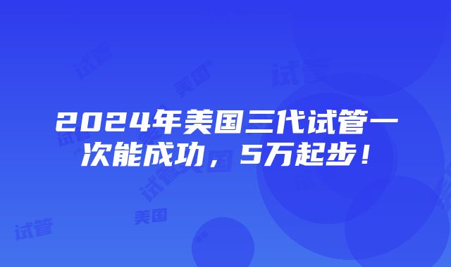 2024年美国三代试管一次能成功，5万起步！