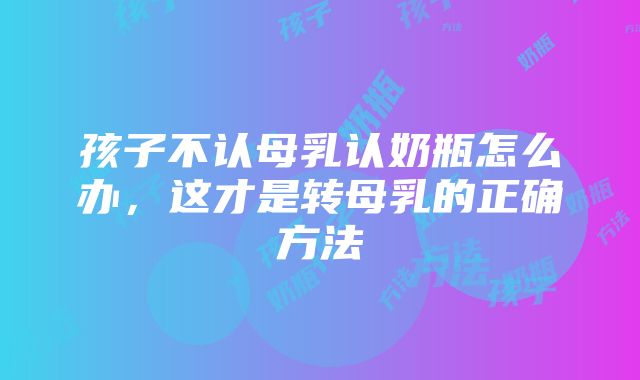 孩子不认母乳认奶瓶怎么办，这才是转母乳的正确方法