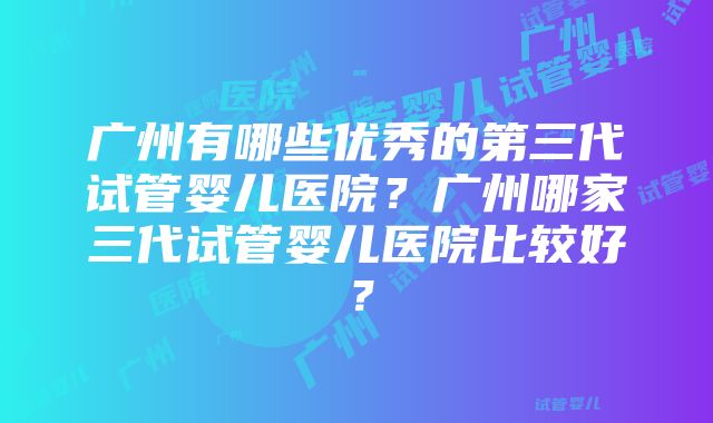 广州有哪些优秀的第三代试管婴儿医院？广州哪家三代试管婴儿医院比较好？