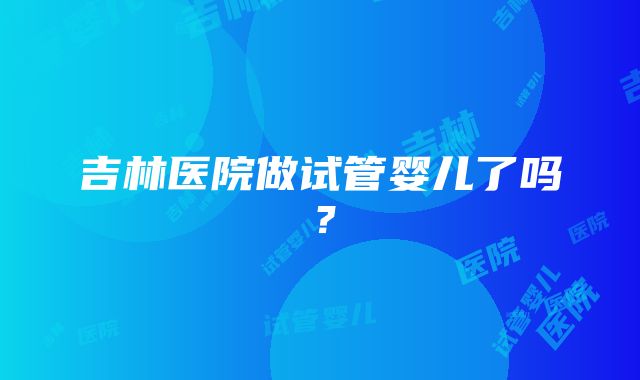 吉林医院做试管婴儿了吗？