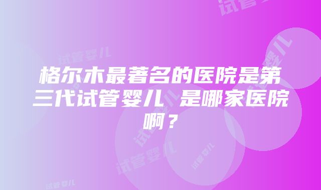 格尔木最著名的医院是第三代试管婴儿 是哪家医院啊？