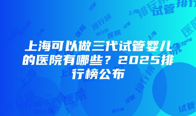 上海可以做三代试管婴儿的医院有哪些？2025排行榜公布