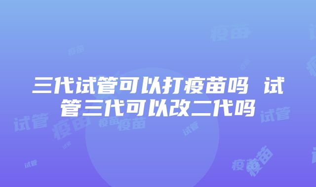 三代试管可以打疫苗吗 试管三代可以改二代吗