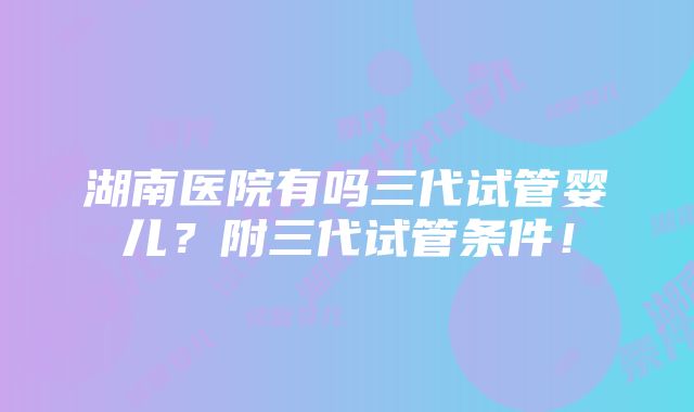 湖南医院有吗三代试管婴儿？附三代试管条件！