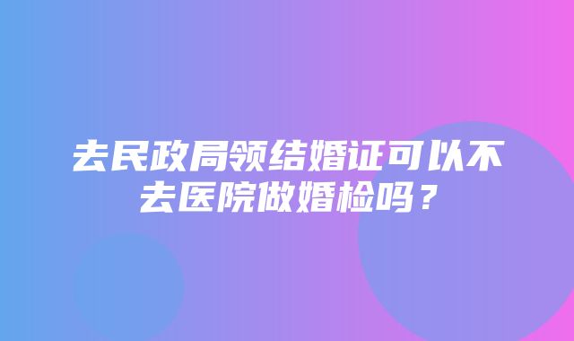 去民政局领结婚证可以不去医院做婚检吗？