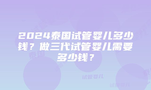 2024泰国试管婴儿多少钱？做三代试管婴儿需要多少钱？