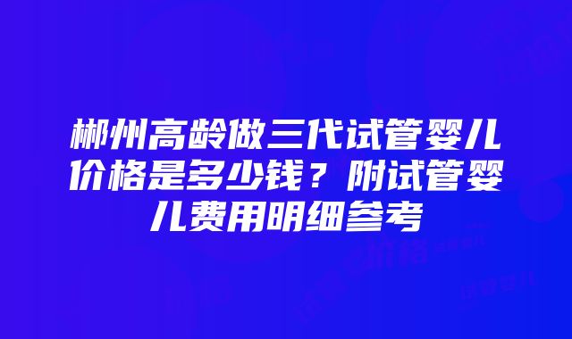 郴州高龄做三代试管婴儿价格是多少钱？附试管婴儿费用明细参考