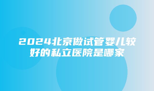 2024北京做试管婴儿较好的私立医院是哪家